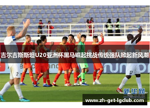 吉尔吉斯斯坦U20亚洲杯黑马崛起挑战传统强队掀起新风潮