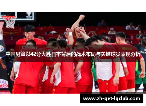 中国男篮以42分大胜日本背后的战术布局与关键球员表现分析