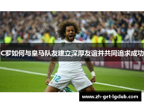 C罗如何与皇马队友建立深厚友谊并共同追求成功