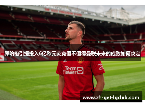 滕哈格引援投入6亿欧元究竟值不值得曼联未来的成败如何决定