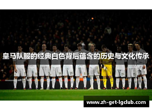 皇马队服的经典白色背后蕴含的历史与文化传承