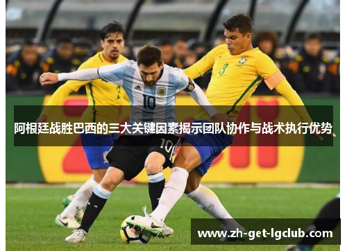 阿根廷战胜巴西的三大关键因素揭示团队协作与战术执行优势