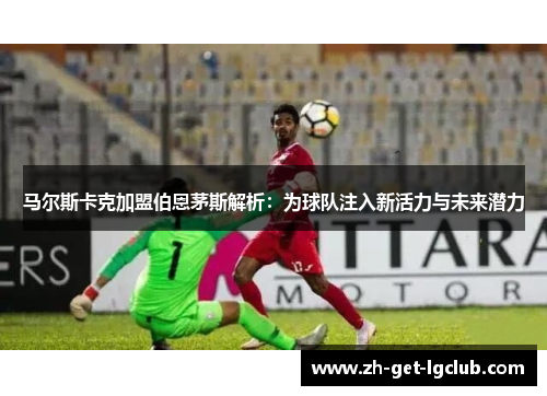 马尔斯卡克加盟伯恩茅斯解析：为球队注入新活力与未来潜力