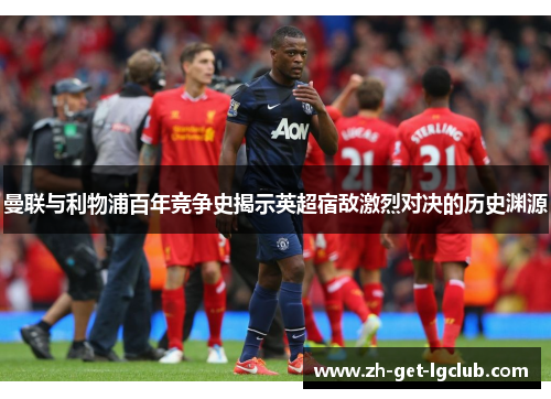 曼联与利物浦百年竞争史揭示英超宿敌激烈对决的历史渊源 曼联与利物浦百年竞争史揭示英超宿敌激烈对决的历史渊源