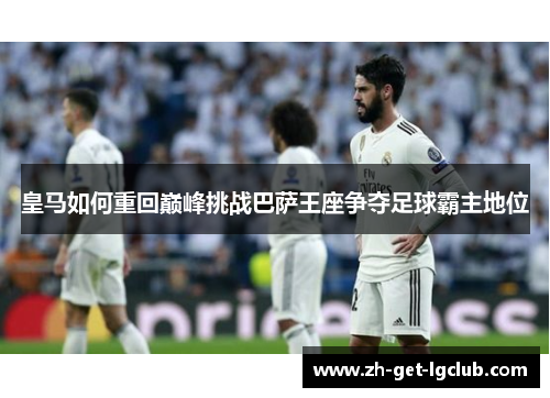 皇马如何重回巅峰挑战巴萨王座争夺足球霸主地位