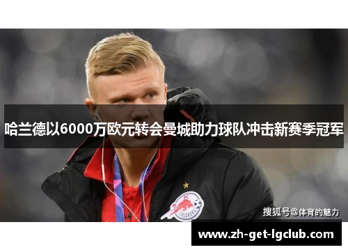 哈兰德以6000万欧元转会曼城助力球队冲击新赛季冠军 哈兰德以6000万欧元转会曼城助力球队冲击新赛季冠军