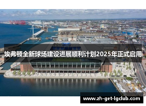 埃弗顿全新球场建设进展顺利计划2025年正式启用 埃弗顿全新球场建设进展顺利计划2025年正式启用